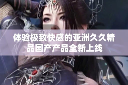 体验极致快感的亚洲久久精品国产产品全新上线