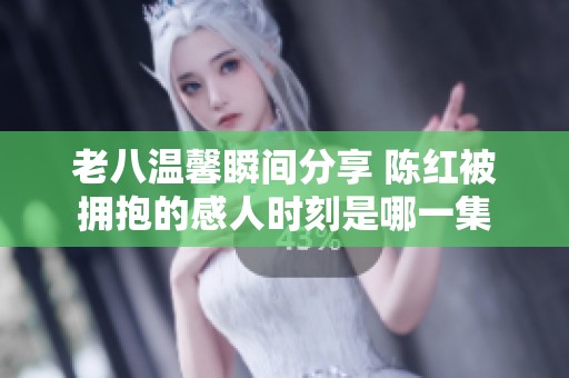 老八温馨瞬间分享 陈红被拥抱的感人时刻是哪一集