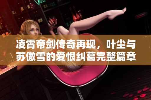 凌霄帝剑传奇再现，叶尘与苏傲雪的爱恨纠葛完整篇章