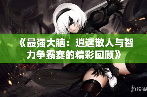 《最强大脑：逍遥散人与智力争霸赛的精彩回顾》