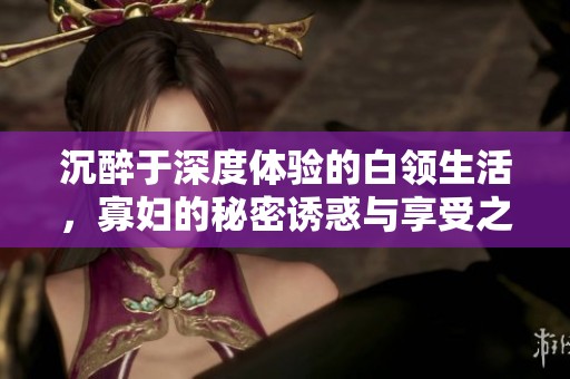 沉醉于深度体验的白领生活，寡妇的秘密诱惑与享受之旅