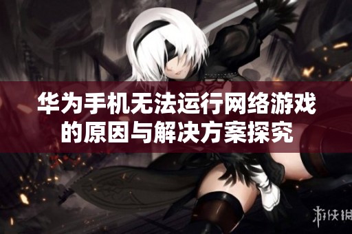 华为手机无法运行网络游戏的原因与解决方案探究