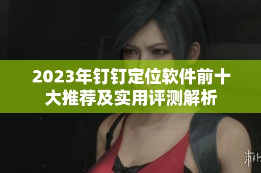 2023年钉钉定位软件前十大推荐及实用评测解析