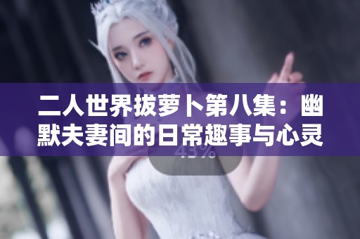 二人世界拔萝卜第八集：幽默夫妻间的日常趣事与心灵碰撞