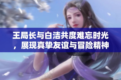 王局长与白洁共度难忘时光，展现真挚友谊与冒险精神