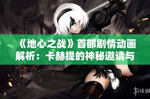 《地心之战》首部剧情动画解析：卡赫提的神秘邀请与冒险之旅