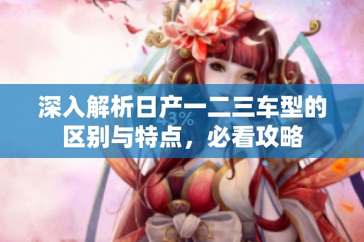 深入解析日产一二三车型的区别与特点，必看攻略