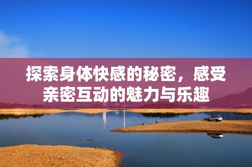 探索身体快感的秘密，感受亲密互动的魅力与乐趣