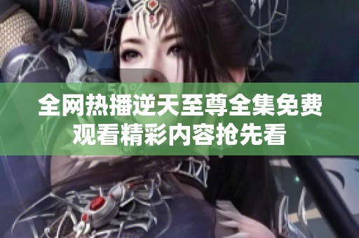 全网热播逆天至尊全集免费观看精彩内容抢先看