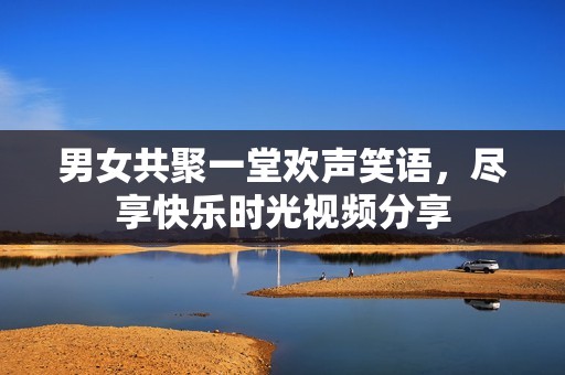 男女共聚一堂欢声笑语，尽享快乐时光视频分享