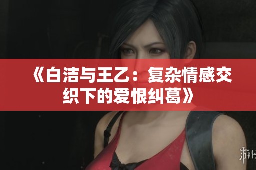 《白洁与王乙：复杂情感交织下的爱恨纠葛》