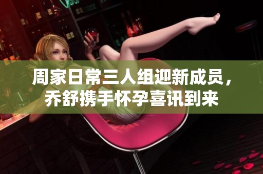 周家日常三人组迎新成员，乔舒携手怀孕喜讯到来