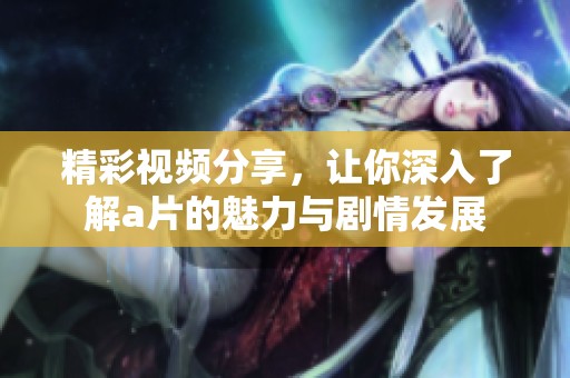精彩视频分享，让你深入了解a片的魅力与剧情发展