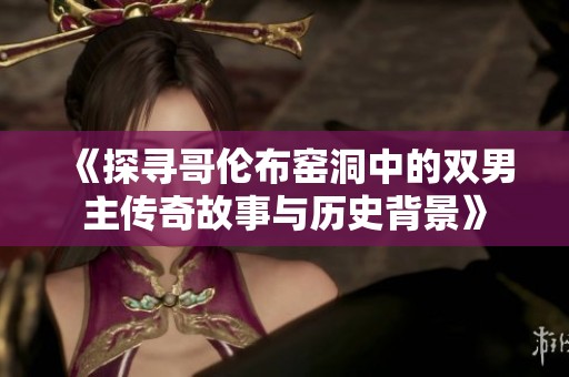 《探寻哥伦布窑洞中的双男主传奇故事与历史背景》