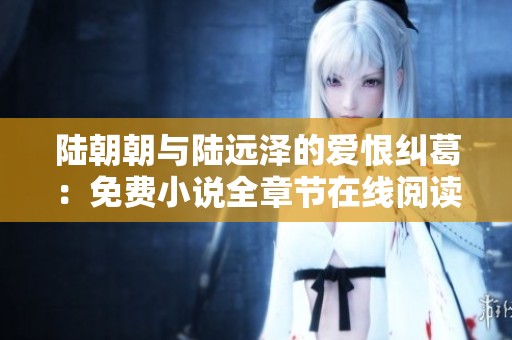 陆朝朝与陆远泽的爱恨纠葛：免费小说全章节在线阅读分析