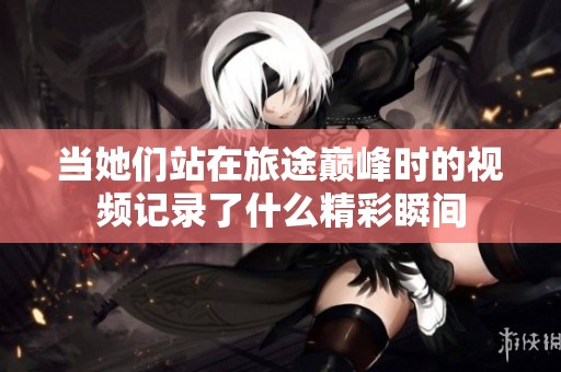 当她们站在旅途巅峰时的视频记录了什么精彩瞬间