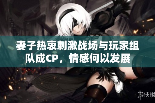 妻子热衷刺激战场与玩家组队成CP，情感何以发展