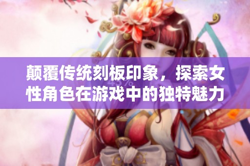 颠覆传统刻板印象，探索女性角色在游戏中的独特魅力与价值