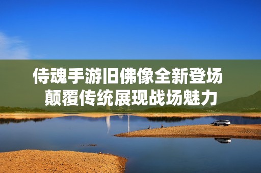 侍魂手游旧佛像全新登场 颠覆传统展现战场魅力