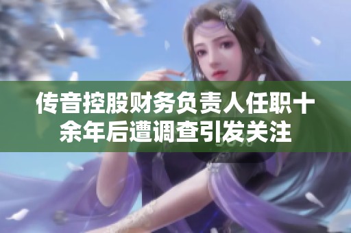 传音控股财务负责人任职十余年后遭调查引发关注