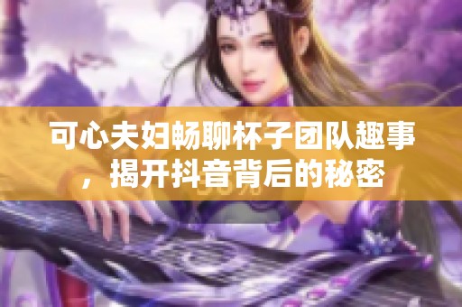 可心夫妇畅聊杯子团队趣事，揭开抖音背后的秘密