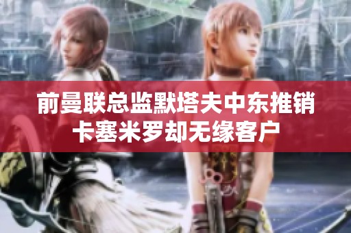 前曼联总监默塔夫中东推销卡塞米罗却无缘客户