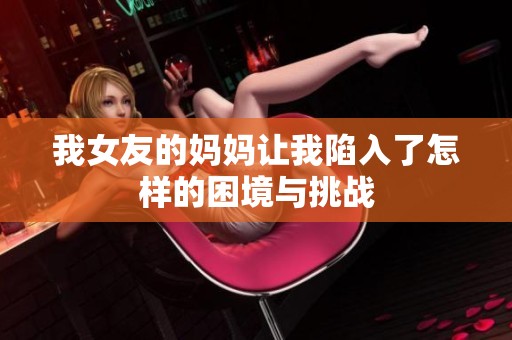 我女友的妈妈让我陷入了怎样的困境与挑战