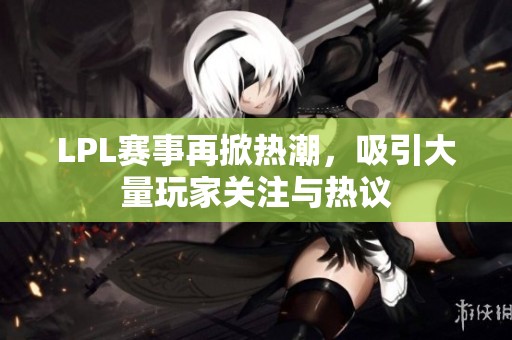 LPL赛事再掀热潮，吸引大量玩家关注与热议