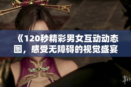 《120秒精彩男女互动动态图，感受无障碍的视觉盛宴》