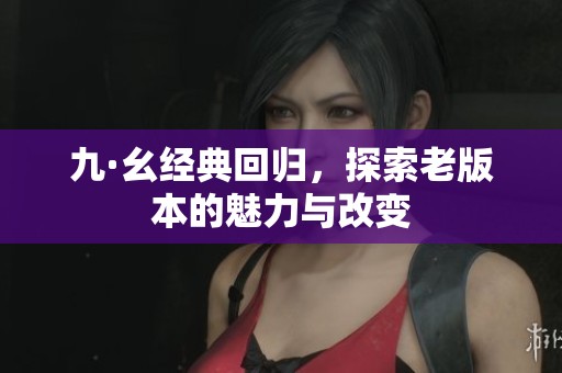 九·幺经典回归，探索老版本的魅力与改变