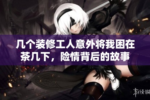 几个装修工人意外将我困在茶几下，险情背后的故事