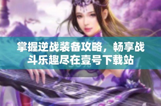 掌握逆战装备攻略，畅享战斗乐趣尽在壹号下载站