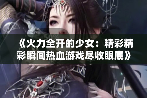 《火力全开的少女：精彩精彩瞬间热血游戏尽收眼底》