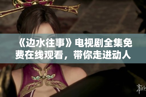 《边水往事》电视剧全集免费在线观看，带你走进动人故事世界