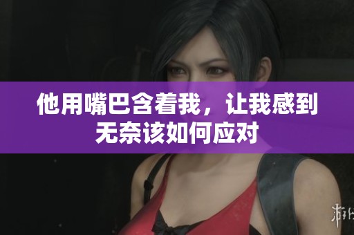 他用嘴巴含着我，让我感到无奈该如何应对