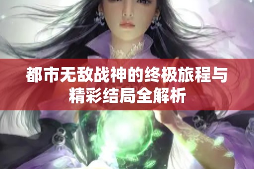 都市无敌战神的终极旅程与精彩结局全解析