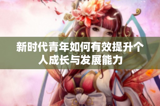 新时代青年如何有效提升个人成长与发展能力