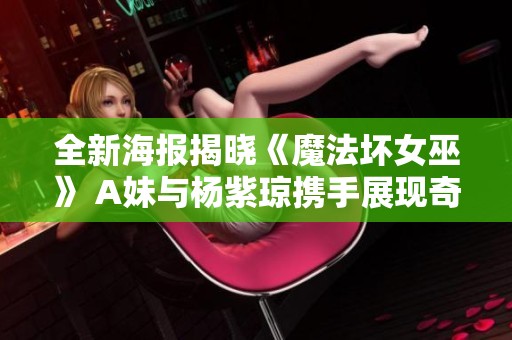 全新海报揭晓《魔法坏女巫》 A妹与杨紫琼携手展现奇幻冒险