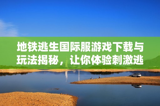 地铁逃生国际服游戏下载与玩法揭秘，让你体验刺激逃生之旅