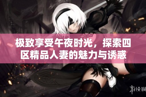 极致享受午夜时光，探索四区精品人妻的魅力与诱惑