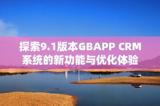 探索9.1版本GBAPP CRM系统的新功能与优化体验