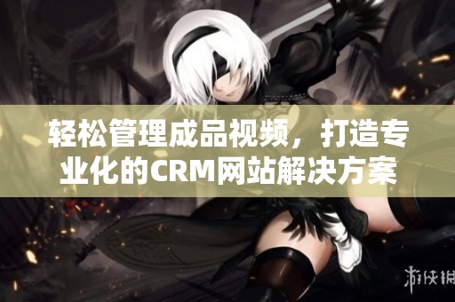 轻松管理成品视频，打造专业化的CRM网站解决方案