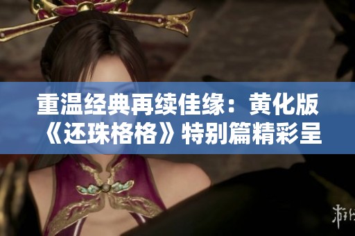 重温经典再续佳缘：黄化版《还珠格格》特别篇精彩呈现