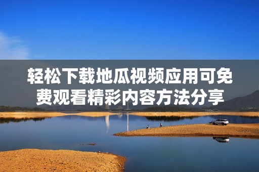 轻松下载地瓜视频应用可免费观看精彩内容方法分享