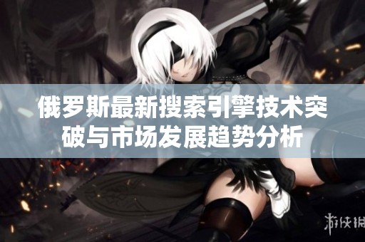 俄罗斯最新搜索引擎技术突破与市场发展趋势分析