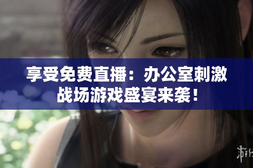 享受免费直播：办公室刺激战场游戏盛宴来袭！
