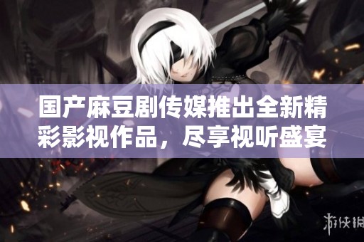 国产麻豆剧传媒推出全新精彩影视作品，尽享视听盛宴
