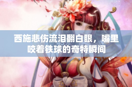 西施悲伤流泪翻白眼，嘴里咬着铁球的奇特瞬间