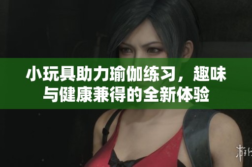 小玩具助力瑜伽练习，趣味与健康兼得的全新体验