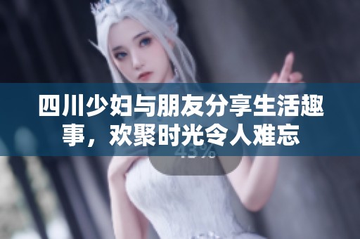 四川少妇与朋友分享生活趣事，欢聚时光令人难忘